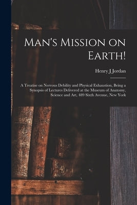 Man's Mission on Earth!: a Treatise on Nervous Debility and Physical Exhaustion, Being a Synopsis of Lectures Delivered at the Museum of Anatom by Jordan, Henry J.