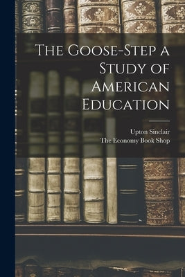 The Goose-Step a Study of American Education by Sinclair, Upton