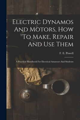 Electric Dynamos And Motors, How To Make, Repair And Use Them: A Practical Handbook For Electrical Amateurs And Students by Powell, F. E.