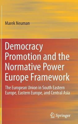 Democracy Promotion and the Normative Power Europe Framework: The European Union in South Eastern Europe, Eastern Europe, and Central Asia by Neuman, Marek