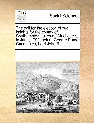 The Poll for the Election of Two Knights for the County of Southampton, Taken at Winchester, in June, 1790, Before George Dacre, Candidates, Lord John by Multiple Contributors