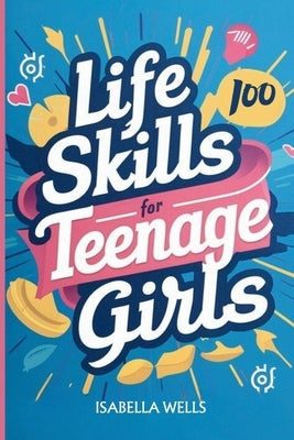 Life Skills for Teenage Girls: A Collection of 100 Essential Skills Equipping Teen Girls with Tools for Growth, Relationships, and Well-Being to Buil by Wells, Isabella