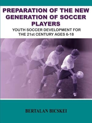 Preparation of the New Generation of Soccer Players: Youth Soccer Development for the 21st Century Ages 6-18 by Bicskei, Bertalan