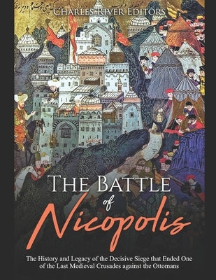 The Battle of Nicopolis: The History and Legacy of the Decisive Siege that Ended One of the Last Medieval Crusades against the Ottomans by Charles River Editors