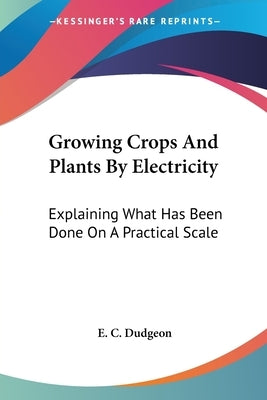 Growing Crops And Plants By Electricity: Explaining What Has Been Done On A Practical Scale by Dudgeon, E. C.
