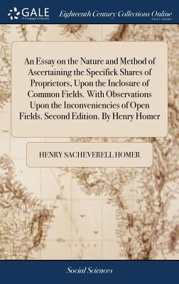 An Essay on the Nature and Method of Ascertaining the Specifick Shares of Proprietors, Upon the Inclosure of Common Fields. With Observations Upon the by Homer, Henry Sacheverell