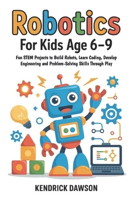 Robotics for Kids Age 6-9: Fun STEM Projects to Build Robots, Learn Coding, Develop Engineering and Problem-Solving Skills Through Play by Dawson, Kendrick