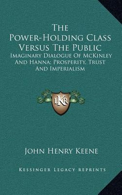 The Power-Holding Class Versus The Public: Imaginary Dialogue Of McKinley And Hanna; Prosperity, Trust And Imperialism by Keene, John Henry