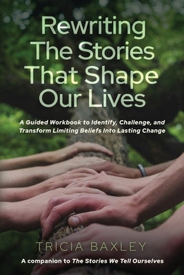 Rewriting the Stories That Shape Our Lives: A Guided Workbook to Identify, Challenge, and Transform Limiting Beliefs into Lasting Change by Baxley, Tricia