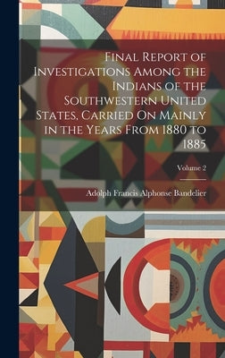 Final Report of Investigations Among the Indians of the Southwestern United States, Carried On Mainly in the Years From 1880 to 1885; Volume 2 by Bandelier, Adolph Francis Alphonse