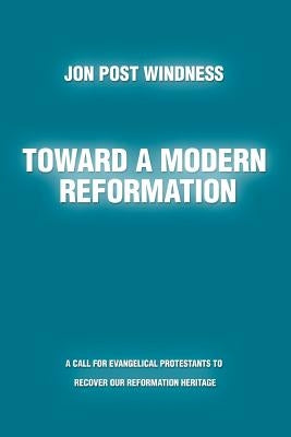Toward a Modern Reformation: A Call for Evangelical Protestants to Recover Our Reformation Heritage by Windness, Jon Post