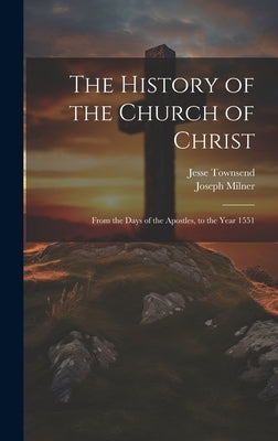 The History of the Church of Christ: From the Days of the Apostles, to the Year 1551 by Milner, Joseph