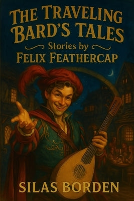 The Traveling Bard's Tales: Stories by Felix Feathercap (Young Adult Fantasy Short Stories - Whimsical, Magical, and Epic Adventures for Teen Readers by Borden, Silas