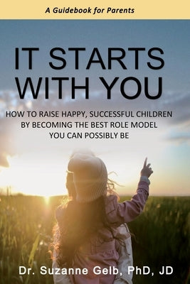 It Starts With You: How To Raise Happy, Successful Children By Becoming The Best Role Model You Can Possibly Be - A Guidebook For Parents by Gelb Jd, Suzanne