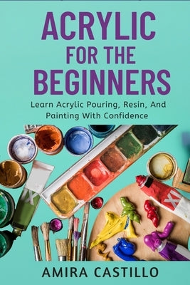 Acrylic for the Beginners: Learn Acrylic Pouring, Resin, And Painting With Confidence by Castill0, Amira