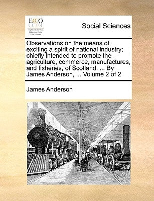 Observations on the Means of Exciting a Spirit of National Industry; Chiefly Intended to Promote the Agriculture, Commerce, Manufactures, and Fisherie by Anderson, James