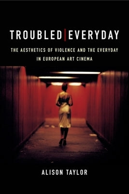 Troubled Everyday: The Aesthetics of Violence and the Everyday in European Art Cinema by Taylor, Alison