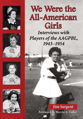 We Were the All-American Girls: Interviews with Players of the AAGPBL, 1943-1954 by Sargent, Jim