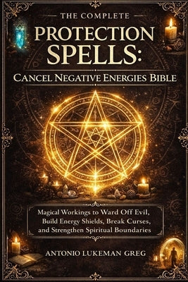 Protection Spells: CANCEL NEGATIVE ENERGIES BIBLE: Magical Workings to Ward Off Evil, Build Energy Shields, Break Curses, and Strengthen Spiritual Bou by Lukeman Greg, Antonio