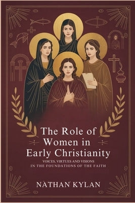 The Role of Women in Early Christianity: Voices, Virtues and Visions in the Foundations of the Faith by Kylan, Nathan