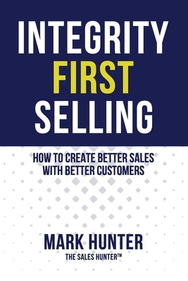 Integrity First Selling: How To Create Better Sales With Better Customers by Hunter, Mark