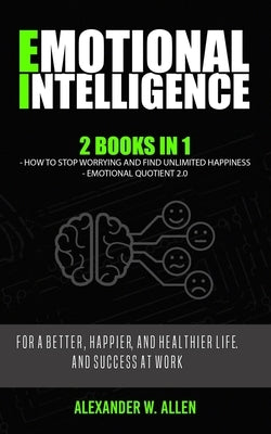 Emotional Intelligence: 2 Books in 1: How to Stop Worrying and Find Unlimited Happiness + Emotional Quotient 2.0: For a Better, Happier, and H by Allen, Alexander W.