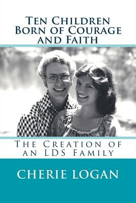 Ten Children Born of Courage and Faith: The Creation of an LDS Family by Logan, Cherie