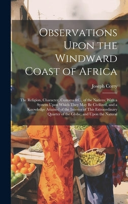 Observations Upon the Windward Coast of Africa: The Religion, Character, Customs &C., of the Natives; With a System Upon Which They May Be Civilized, by Corry, Joseph