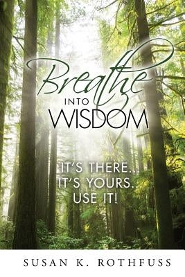 Breathe Into Wisdom: It's There ... It's Yours ... Use It! by Rothfuss, Susan K.