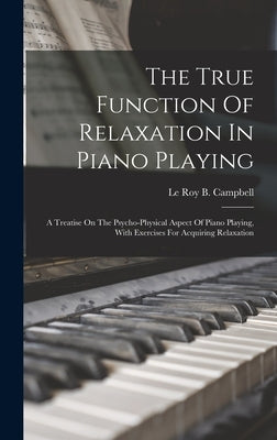 The True Function Of Relaxation In Piano Playing: A Treatise On The Psycho-physical Aspect Of Piano Playing, With Exercises For Acquiring Relaxation by Le Roy B Campbell