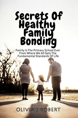 Secrets of Healthy Family Bonding: Family Is The Primary School Ever From Where We All Gets The Fundamental Standards Of Life by Robert, Olivia J.
