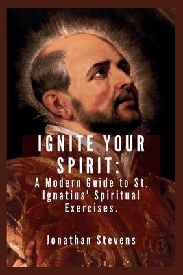Ignite Your Spirit: A Modern Guide to St. Ignatius' Spiritual Exercises by Stevens, Jonathan