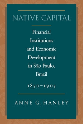 Native Capital: Financial Institutions and Economic Development in São Paulo, Brazil, 1850-1920 by Hanley, Anne G.