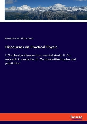 Discourses on Practical Physic: I. On physical disease from mental strain. II. On research in medicine. III. On intermittent pulse and palpitation by Richardson, Benjamin W.