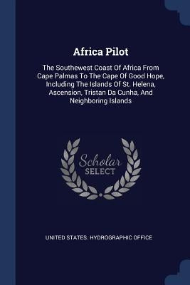 Africa Pilot: The Southewest Coast Of Africa From Cape Palmas To The Cape Of Good Hope, Including The Islands Of St. Helena, Ascensi by United States Hydrographic Office
