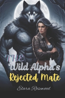 The Wild Alpha's Rejected Mate: A Fated Enemies-to-Lovers Shifter Romance by Rosewood, Elara