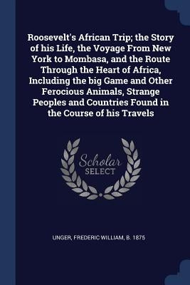 Roosevelt's African Trip; the Story of his Life, the Voyage From New York to Mombasa, and the Route Through the Heart of Africa, Including the big Gam by Unger, Frederic William