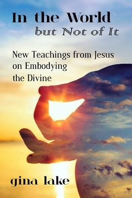 In the World but Not of It: New Teachings from Jesus on Embodying the Divine by Lake, Gina