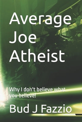 Average Joe Atheist: Why I don't believe what you believe! by Fazzio, Bud J.