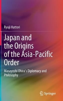 Japan and the Origins of the Asia-Pacific Order: Masayoshi Ohira's Diplomacy and Philosophy by Hattori, Ryuji