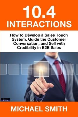 10.4 Interactions: How to Develop a Sales Touch System, Guide the Customer Conversation, and Sell with Credibility in B2B Sales by Smith, Michael