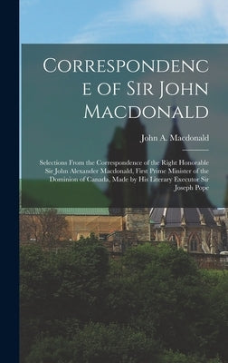Correspondence of Sir John Macdonald; Selections From the Correspondence of the Right Honorable Sir John Alexander Macdonald, First Prime Minister of by MacDonald, John A.