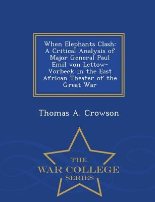When Elephants Clash: A Critical Analysis of Major General Paul Emil von Lettow-Vorbeck in the East African Theater of the Great War - War C by Crowson, Thomas A.