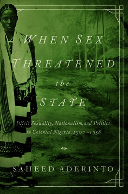 When Sex Threatened the State: Illicit Sexuality, Nationalism, and Politics in Colonial Nigeria, 1900-1958 by Aderinto, Saheed