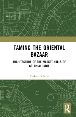 Taming the Oriental Bazaar: Architecture of the Market-Halls of Colonial India by Sohoni, Pushkar