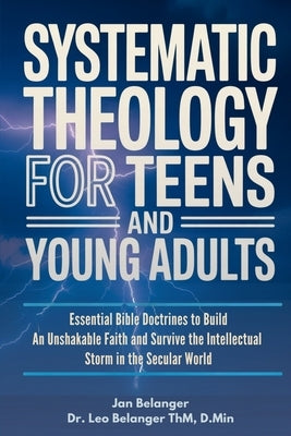 Systematic Theology for Teens and Young Adults: Essential Bible Doctrines to Build An Unshakable Faith and Survive the Intellectual Storm In the Secul by Belanger D. Min, Leo