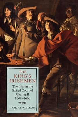 The King's Irishmen: The Irish in the Exiled Court of Charles II, 1649-1660 by Williams, Mark R. F.