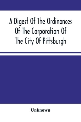 A Digest Of The Ordinances Of The Corporation Of The City Of Pittsburgh: And Of The Acts Of Assembly Relating Thereto by Unknown