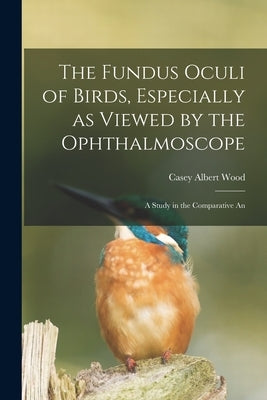 The Fundus Oculi of Birds, Especially as Viewed by the Ophthalmoscope; a Study in the Comparative An by Wood, Casey Albert
