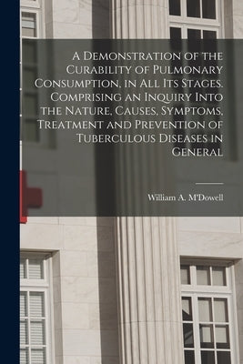 A Demonstration of the Curability of Pulmonary Consumption, in All Its Stages. Comprising an Inquiry Into the Nature, Causes, Symptoms, Treatment and by M'Dowell, William a. (William Adair)
